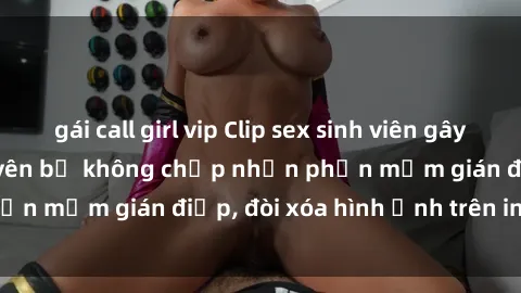 gái call girl vip Clip sex sinh viên gây sốt mạng xã hội: Tuyên bố không chấp nhận phần mềm gián điệp, đòi xóa hình ảnh trên internet