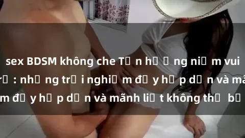 sex BDSM không che Tận hưởng niềm vui của sex với gái trẻ: những trải nghiệm đầy hấp dẫn và mãnh liệt không thể bỏ lỡ