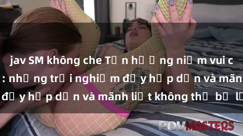 jav SM không che Tận hưởng niềm vui của sex với gái trẻ: những trải nghiệm đầy hấp dẫn và mãnh liệt không thể bỏ lỡ