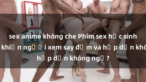 sex anime không che Phim sex học sinh: Điều gì khiến người xem say đắm và hấp dẫn không ngờ?