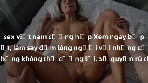 sex việt nam cưỡng hiếp Xem ngay bộ phim sex milf hot nhất, làm say đắm lòng người với những cảnh nóng bỏng không thể cưỡng lại. Sự quyến rũ của MILF sẽ khiến bạn mãnh liệt!