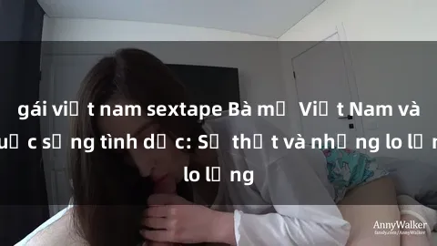 gái việt nam sextape Bà mẹ Việt Nam và cuộc sống tình dục: Sự thật và những lo lắng