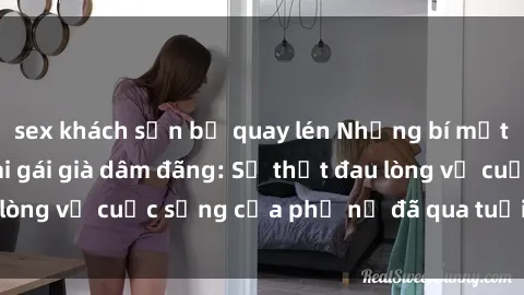 sex khách sạn bị quay lén Những bí mật đằng sau vẻ ngoài gái già dâm đãng: Sự thật đau lòng về cuộc sống của phụ nữ đã qua tuổi thanh xuân