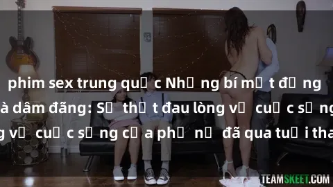 phim sex trung quốc Những bí mật đằng sau vẻ ngoài gái già dâm đãng: Sự thật đau lòng về cuộc sống của phụ nữ đã qua tuổi thanh xuân