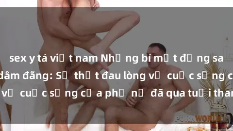 sex y tá việt nam Những bí mật đằng sau vẻ ngoài gái già dâm đãng: Sự thật đau lòng về cuộc sống của phụ nữ đã qua tuổi thanh xuân