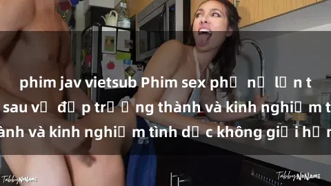 phim jav vietsub Phim sex phụ nữ lớn tuổi: Sức hút đằng sau vẻ đẹp trưởng thành và kinh nghiệm tình dục không giới hạn