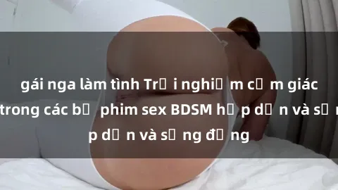 gái nga làm tình Trải nghiệm cảm giác mới lạ trong các bộ phim sex BDSM hấp dẫn và sống động