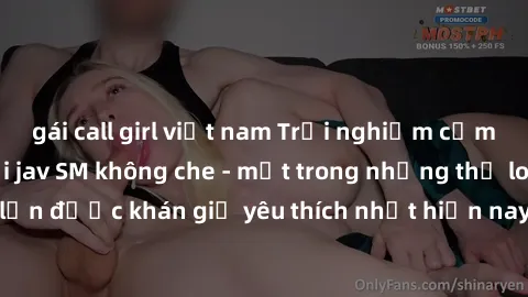 gái call girl việt nam Trải nghiệm cảm xúc thăng hoa với jav SM không che - một trong những thể loại phim người lớn được khán giả yêu thích nhất hiện nay. Đảm bảo đem lại sự hấp dẫn, kích thích tối đa