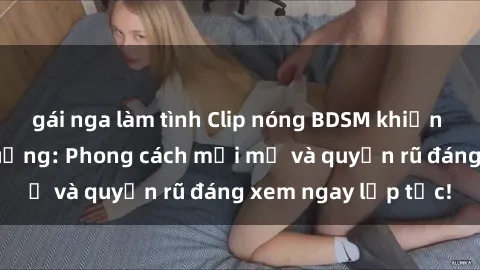 gái nga làm tình Clip nóng BDSM khiến người xem phát cuồng: Phong cách mới mẻ và quyến rũ đáng xem ngay lập tức!