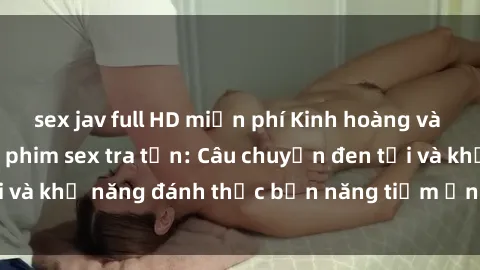 sex jav full HD miễn phí Kinh hoàng và đầy kích thích với phim sex tra tấn: Câu chuyện đen tối và khả năng đánh thức bản năng tiềm ẩn trong con người