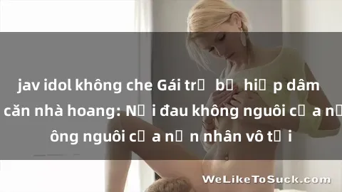 jav idol không che Gái trẻ bị hiếp dâm bạo lực trong căn nhà hoang: Nỗi đau không nguôi của nạn nhân vô tội