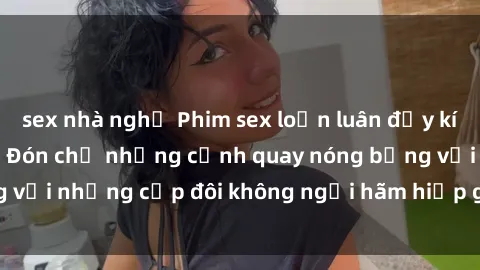 sex nhà nghỉ Phim sex loạn luân đầy kích thích không che - Đón chờ những cảnh quay nóng bỏng với những cặp đôi không ngại hãm hiếp gia đình trong lòng