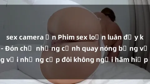 sex camera ẩn Phim sex loạn luân đầy kích thích không che - Đón chờ những cảnh quay nóng bỏng với những cặp đôi không ngại hãm hiếp gia đình trong lòng