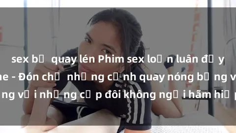sex bị quay lén Phim sex loạn luân đầy kích thích không che - Đón chờ những cảnh quay nóng bỏng với những cặp đôi không ngại hãm hiếp gia đình trong lòng