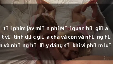 tải phim jav miễn phí Mối quan hệ giữa cha và con: Sự thật về tình dục giữa cha và con và những hệ lụy đáng sợ khi vi phạm luật pháp.