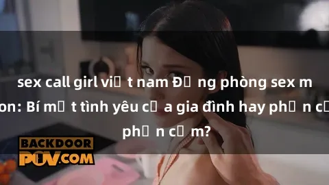 sex call girl việt nam Động phòng sex mẹ con: Bí mật tình yêu của gia đình hay phản cảm?
