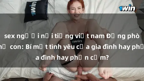 sex người nổi tiếng việt nam Động phòng sex mẹ con: Bí mật tình yêu của gia đình hay phản cảm?