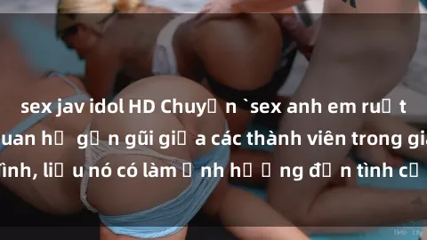 sex jav idol HD Chuyện `sex anh em ruột` - Đề cập đến quan hệ gần gũi giữa các thành viên trong gia đình, liệu nó có làm ảnh hưởng đến tình cảm gia đình hay không?