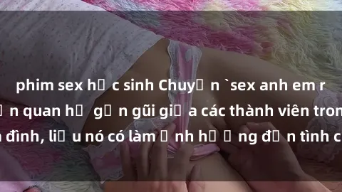 phim sex học sinh Chuyện `sex anh em ruột` - Đề cập đến quan hệ gần gũi giữa các thành viên trong gia đình, liệu nó có làm ảnh hưởng đến tình cảm gia đình hay không?