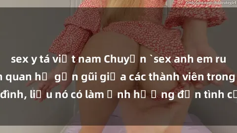 sex y tá việt nam Chuyện `sex anh em ruột` - Đề cập đến quan hệ gần gũi giữa các thành viên trong gia đình, liệu nó có làm ảnh hưởng đến tình cảm gia đình hay không?