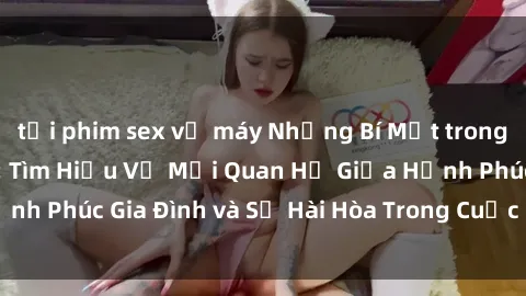 tải phim sex về máy Những Bí Mật trong Tình Dục Gia Đình: Tìm Hiểu Về Mối Quan Hệ Giữa Hạnh Phúc Gia Đình và Sự Hài Hòa Trong Cuộc Sống Tình Dục
