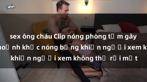 sex ông cháu Clip nóng phòng tắm gây sốt: Cận cảnh khoảnh khắc nóng bỏng khiến người xem không thể rời mắt