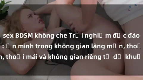 sex BDSM không che Trải nghiệm độc đáo tại sex nhà nghỉ: ẩn mình trong không gian lãng mạn, thoải mái và không gian riêng tư để khuấy động tình ái.