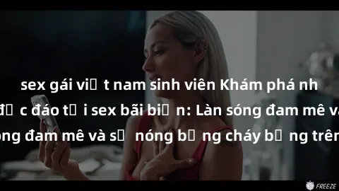 sex gái việt nam sinh viên Khám phá những trải nghiệm độc đáo tại sex bãi biển: Làn sóng đam mê và sự nóng bỏng cháy bỏng trên cát trắng