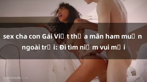 sex cha con Gái Việt thỏa mãn ham muốn ngoài trời: Đi tìm niềm vui mới
