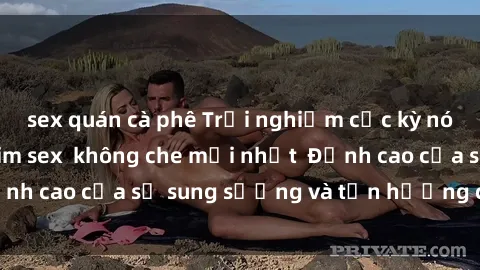 sex quán cà phê Trải nghiệm cực kỳ nóng bỏng trong phim sex  không che mới nhất  Đỉnh cao của sự sung sướng và tận hưởng chân thật
