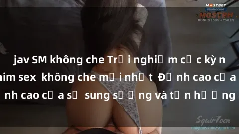 jav SM không che Trải nghiệm cực kỳ nóng bỏng trong phim sex  không che mới nhất  Đỉnh cao của sự sung sướng và tận hưởng chân thật