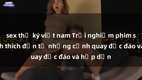 sex thư ký việt nam Trải nghiệm phim sex : Sự kích thích đến từ những cảnh quay độc đáo và hấp dẫn