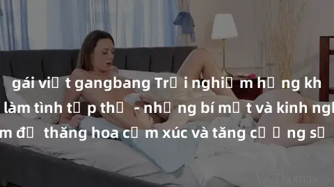 gái việt gangbang Trải nghiệm hứng khởi cùng với việc làm tình tập thể - những bí mật và kinh nghiệm để thăng hoa cảm xúc và tăng cường sự gắn kết trong mối quan hệ
