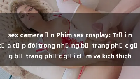 sex camera ẩn Phim sex cosplay: Trải nghiệm tuyệt vời của cặp đôi trong những bộ trang phục gợi cảm và kích thích