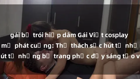 gái bị trói hiếp dâm Gái Việt cosplay sexy khiến fan hâm mộ phát cuồng: Thử thách sức hút từ những bộ trang phục đầy sáng tạo và quyến rũ!