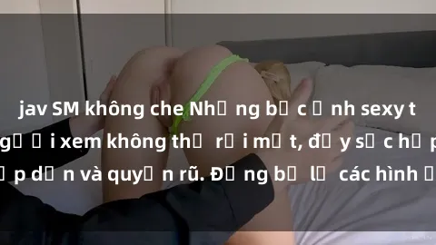 jav SM không che Những bức ảnh sexy tá gợi cảm khiến người xem không thể rời mắt, đầy sức hấp dẫn và quyến rũ. Đừng bỏ lỡ các hình ảnh nóng bỏng này!