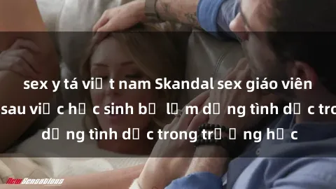 sex y tá việt nam Skandal sex giáo viên: Sự thật đằng sau việc học sinh bị lạm dụng tình dục trong trường học