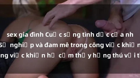 sex gia đình Cuộc sống tình dục của nhân viên văn phòng: Sự nghiệp và đam mê trong công việc khiến họ cảm thấy hứng thú với tình dục?