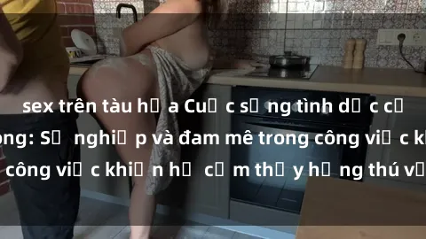 sex trên tàu hỏa Cuộc sống tình dục của nhân viên văn phòng: Sự nghiệp và đam mê trong công việc khiến họ cảm thấy hứng thú với tình dục?