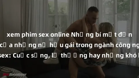 xem phim sex online Những bí mật đằng sau cuộc sống của những nữ hầu gái trong ngành công nghiệp sex: Cuộc sống, lẽ thường hay những khó khăn mà họ phải đối mặt.