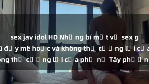 sex jav idol HD Những bí mật về sex gái Tây: Sự quyến rũ đầy mê hoặc và không thể cưỡng lại của phụ nữ Tây phương