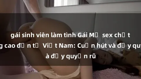 gái sinh viên làm tình Gái Mỹ sex chất lượng cao đến từ Việt Nam: Cuốn hút và đầy quyến rũ