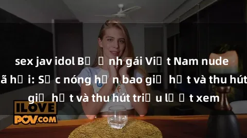 sex jav idol Bộ ảnh gái Việt Nam nude gây sốt mạng xã hội: Sắc nóng hơn bao giờ hết và thu hút triệu lượt xem