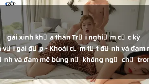 gái xinh khỏa thân Trải nghiệm cực kỳ thú vị khi làm tình với gái đẹp - Khoái cảm tột đỉnh và đam mê bùng nổ không ngờ chỉ trong một đêm!