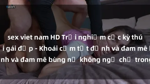 sex viet nam HD Trải nghiệm cực kỳ thú vị khi làm tình với gái đẹp - Khoái cảm tột đỉnh và đam mê bùng nổ không ngờ chỉ trong một đêm!