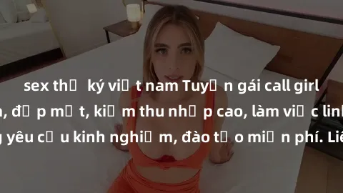 sex thư ký việt nam Tuyển gái call girl Việt Nam gợi cảm, đẹp mắt, kiếm thu nhập cao, làm việc linh hoạt, không yêu cầu kinh nghiệm, đào tạo miễn phí. Liên hệ ngay để biết thêm chi tiết!