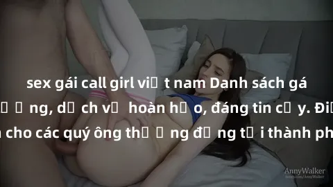 sex gái call girl việt nam Danh sách gái call girl vip chất lượng, dịch vụ hoàn hảo, đáng tin cậy. Điều hấp dẫn cho các quý ông thượng đẳng tại thành phố. Hãy nhấc máy và đặt lịch ngay!