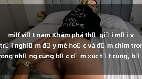 milf việt nam Khám phá thế giới mới với sex người lớn: trải nghiệm đầy mê hoặc và đắm chìm trong những cung bậc cảm xúc tột cùng, hứng khởi và cuốn hút.