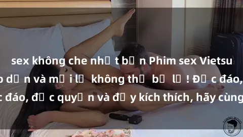 sex không che nhật bản Phim sex Vietsub: Trải nghiệm hấp dẫn và mới lạ không thể bỏ lỡ! Độc đáo, độc quyền và đầy kích thích, hãy cùng khám phá ngay!