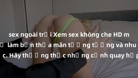 sex ngoài trời Xem sex không che HD miễn phí đảm bảo sẽ làm bạn thỏa mãn tưởng tượng và nhu cầu tình dục. Hãy thưởng thức những cảnh quay hấp dẫn và mãnh liệt ngay bây giờ!